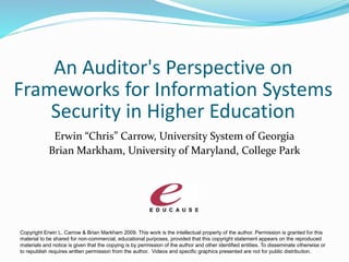 An Auditor's Perspective on
Frameworks for Information Systems
Security in Higher Education
Erwin “Chris” Carrow, University System of Georgia
Brian Markham, University of Maryland, College Park
Copyright Erwin L. Carrow & Brian Markham 2009. This work is the intellectual property of the author. Permission is granted for this
material to be shared for non-commercial, educational purposes, provided that this copyright statement appears on the reproduced
materials and notice is given that the copying is by permission of the author and other identified entities. To disseminate otherwise or
to republish requires written permission from the author. Videos and specific graphics presented are not for public distribution.
 