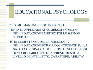 EDUCATIONAL PSYCHOLOGY
 PRIMO MANUALE: 1886, HOPKINS, L.
TENTA DI APPLICARE AI NUMEROSI PROBLEMI
DELL’EDUCAZIONE I METODI DELLE SCIENZE
‘ESPERTE’
‘E’ DI COMPETENZA DELLA PSICOLOGIA
DELL’EDUCAZIONE FORNIRE CONOSCENZE SULLA
NATURA ORIGINARIA DELL’UOMO E SULLE LEGGI
DI MODIFICABILITA’O DI APPRENDIMENTO A
LIVELLO DI INTELLETTO, CARATTERE, ABILITA’
 