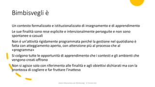 Bimbisvegli è
Un contesto formalizzato e istituzionalizzato di insegnamento e di apprendimento
Le sue finalità sono rese esplicite e intenzionalmente perseguite e non sono
spontanee o casuali
Non è un'attività rigidamente programmata perché la gestione nel quotidiano è
fatta con atteggiamento aperto, con attenzione più al processo che al
«programma»
Si colgono tutte le opportunità di apprendimento che i contesti e gli ambienti che
vengono creati offrono
Non si agisce solo con riferimento alle finalità e agli obiettivi dichiarati ma con la
prontezza di cogliere e far fruttare l'inatteso
Gianni Marconato per Bimbisvegi - V Circolo Asti
 
