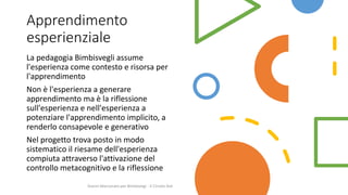 Apprendimento
esperienziale
La pedagogia Bimbisvegli assume
l'esperienza come contesto e risorsa per
l'apprendimento
Non è l'esperienza a generare
apprendimento ma è la riflessione
sull'esperienza e nell'esperienza a
potenziare l'apprendimento implicito, a
renderlo consapevole e generativo
Nel progetto trova posto in modo
sistematico il riesame dell'esperienza
compiuta attraverso l'attivazione del
controllo metacognitivo e la riflessione
Gianni Marconato per Bimbisvegi - V Circolo Asti
 