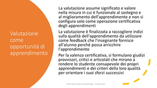 Valutazione
come
opportunità di
apprendimento
La valutazione assume significato e valore
nella misura in cui è funzionale al sostegno e
al miglioramento dell'apprendimento e non si
configura solo come operazione certificativa
degli apprendimenti
La valutazione è finalizzata a raccogliere indizi
sulla qualità dell'apprendimento da utilizzare
come feedback che l'insegnante fornisce
all'alunno perché possa arricchire
l'apprendimento
Per la valenza certificativa, si formulano giudizi
provvisori, critici e articolati che mirano a
rendere lo studente consapevole dei propri
apprendimenti e dei criteri della loro qualità
per orientare i suoi sforzi successivi
Gianni Marconato per Bimbisvegi - V Circolo Asti
 