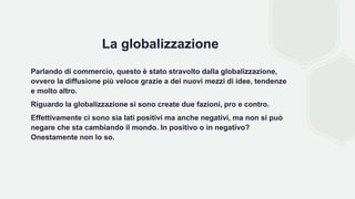La globalizzazione
Parlando di commercio, questo è stato stravolto dalla globalizzazione,
ovvero la diffusione più veloce grazie a dei nuovi mezzi di idee, tendenze
e molto altro.
Riguardo la globalizzazione si sono create due fazioni, pro e contro.
Effettivamente ci sono sia lati positivi ma anche negativi, ma non si può
negare che sta cambiando il mondo. In positivo o in negativo?
Onestamente non lo so.
 