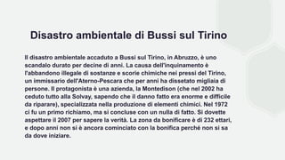 Disastro ambientale di Bussi sul Tirino
Il disastro ambientale accaduto a Bussi sul Tirino, in Abruzzo, è uno
scandalo durato per decine di anni. La causa dell'inquinamento è
l'abbandono illegale di sostanze e scorie chimiche nei pressi del Tirino,
un immissario dell'Aterno-Pescara che per anni ha dissetato migliaia di
persone. Il protagonista è una azienda, la Montedison (che nel 2002 ha
ceduto tutto alla Solvay, sapendo che il danno fatto era enorme e difficile
da riparare), specializzata nella produzione di elementi chimici. Nel 1972
ci fu un primo richiamo, ma si concluse con un nulla di fatto. Si dovette
aspettare il 2007 per sapere la verità. La zona da bonificare è di 232 ettari,
e dopo anni non si è ancora cominciato con la bonifica perché non si sa
da dove iniziare.
 