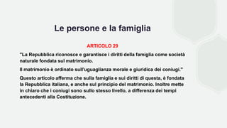 Le persone e la famiglia
ARTICOLO 29
"La Repubblica riconosce e garantisce i diritti della famiglia come società
naturale fondata sul matrimonio.
Il matrimonio è ordinato sull'uguaglianza morale e giuridica dei coniugi."
Questo articolo afferma che sulla famiglia e sui diritti di questa, è fondata
la Repubblica italiana, e anche sul principio del matrimonio. Inoltre mette
in chiaro che i coniugi sono sullo stesso livello, a differenza dei tempi
antecedenti alla Costituzione.
 