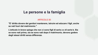 Le persone e la famiglia
ARTICOLO 30
"E' diritto dovere dei genitori mantenere, istruire ed educare i figli, anche
se nati fuori dal matrimonio."
L'articolo in brave spiega che non ci sono figli di serie a e di serie b. Sia
se sono nati prima, sia se sono nati dopo il matrimonio, devono godere
degli stessi diritti senza differenze.
 