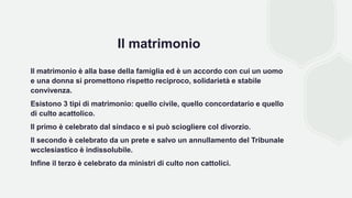 Il matrimonio
Il matrimonio è alla base della famiglia ed è un accordo con cui un uomo
e una donna si promettono rispetto reciproco, solidarietà e stabile
convivenza.
Esistono 3 tipi di matrimonio: quello civile, quello concordatario e quello
di culto acattolico.
Il primo è celebrato dal sindaco e si può sciogliere col divorzio.
Il secondo è celebrato da un prete e salvo un annullamento del Tribunale
wcclesiastico è indissolubile.
Infine il terzo è celebrato da ministri di culto non cattolici.
 
