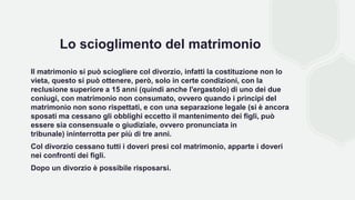 Lo scioglimento del matrimonio
Il matrimonio si può sciogliere col divorzio, infatti la costituzione non lo
vieta, questo si può ottenere, però, solo in certe condizioni, con la
reclusione superiore a 15 anni (quindi anche l'ergastolo) di uno dei due
coniugi, con matrimonio non consumato, ovvero quando i principi del
matrimonio non sono rispettati, e con una separazione legale (si è ancora
sposati ma cessano gli obblighi eccetto il mantenimento dei figli, può
essere sia consensuale o giudiziale, ovvero pronunciata in
tribunale) ininterrotta per più di tre anni.
Col divorzio cessano tutti i doveri presi col matrimonio, apparte i doveri
nei confronti dei figli.
Dopo un divorzio è possibile risposarsi.
 