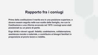 Rapporto fra i coniugi
Prima della costituzione il marito era in una posizione superiore, e
doveva essere seguito nelle sue scelte dalla famiglia, ma con la
Costituzione e una riforma avvenuta nel 1975 i coniugi sono stati
posizionati su un piano di parità.
Ergo diritti e doveri uguali: fedeltà, coabitazione, collaborazione,
assistenza morale e materiale, e contribuire ai bisogni familiari in
proporzione al prorio lavoro e reddito.
 