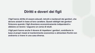 Diritti e doveri dei figli
I figli hanno diritto di essere educati, istruiti e mantenuti dai genitori, che
devono aiutarli in base al loro carattere. Questi obblighi dei genitori
finiscono quando i figli diventano economicamente indipendenti e
abbiano un lavoro / seguano un corso di studi.
I figli però hanno anche il dovere di rispettare i genitori, contribuire in
base ai propri mezzi al mantenimento economico e alimentare finchè non
andranno a vivere in una casa diversa.
 