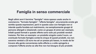 Famiglia in senso commerciale
Negli ultimi anni il termine "famiglia" viene spesso usato anche in
commercio; "formato famiglia", "offerta famiglia", sicuramente avrete già
sentito queste espressioni, però in questo caso con famiglia non si
intende quella fondata sul matrimonio, ma semplicemente gruppi di
persone allargati e relazionati, come un gruppo di amici per esempio.
Infatti questi formati e queste offerte sono solo più prodotti venduti
insieme. Per fare un esempio: un prodotto singolo costa 5 euro, un
eventuale formato famiglia conterrà cinque di questi prodotti, ma non
saranno venduti a 25 euro ma ad un prezzo più basso, in modo da far
trovare alla gente convenienza nella offerta e a volte spingerla a
comprare l'offerta anche se alla fine non hai bisogno di più prodotti.
 