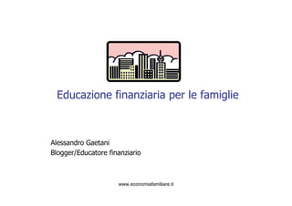 Educazione finanziaria per le famiglie 
Alessandro Gaetani 
Blogger/Educatore finanziario 
www.economiafamiliare.it 
 