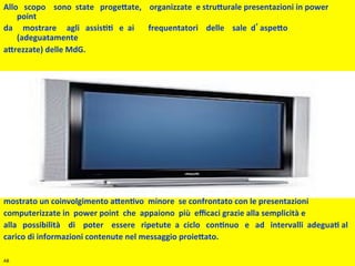 Allo	
  	
  	
  scopo	
  	
  	
  	
  sono	
  	
  state	
  	
  	
  proge.ate,	
  	
  	
  	
  organizzate	
  	
  e	
  stru.urale	
  presentazioni	
  in	
  power	
  	
  
          point	
  	
  	
  
da	
  	
  	
  	
  	
  mostrare	
  	
  	
  	
  	
  agli	
  	
  	
  assis66	
  	
  	
  e	
  	
  ai	
  	
  	
  	
  	
  	
  	
  frequentatori	
  	
  	
  	
  delle	
  	
  	
  	
  sale	
  	
  d aspe.o	
  	
  
          (adeguatamente	
  	
  
a.rezzate)	
  delle	
  MdG.	
  
	
  
	
  
	
  
	
  
	
  
	
  
	
  
	
  
	
  
	
  
	
  
	
  
Le	
  modalità	
  	
  tradizionali	
  u6lizzate	
  	
  per	
  trasme.ere	
  una	
  educazione	
  sanitaria	
  hanno	
  	
  
mostrato	
  un	
  coinvolgimento	
  a.en6vo	
  	
  minore	
  	
  se	
  confrontato	
  con	
  le	
  presentazioni	
  	
  
computerizzate	
  in	
  	
  power	
  point	
  	
  che	
  	
  appaiono	
  	
  più	
  	
  eﬃcaci	
  grazie	
  alla	
  semplicità	
  e	
  
alla	
  	
  	
  possibilità	
  	
  	
  	
  di	
  	
  	
  	
  poter	
  	
  	
  	
  essere	
  	
  	
  ripetute	
  	
  a	
  	
  ciclo	
  	
  	
  con6nuo	
  	
  	
  e	
  	
  	
  ad	
  	
  	
  intervalli	
  	
  adegua6	
  al	
  	
  
carico	
  di	
  informazioni	
  contenute	
  nel	
  messaggio	
  proie.ato.	
  

AB	
  
 