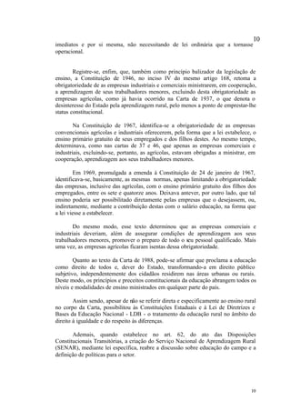 10
imediatos e por si mesma, não necessitando de lei ordinária que a tornasse
operacional.


        Registre-se, enfim, que, também como princípio balizador da legislação de
ensino, a Constituição de 1946, no inciso IV do mesmo artigo 168, retoma a
obrigatoriedade de as empresas industriais e comerciais ministrarem, em cooperação,
a aprendizagem de seus trabalhadores menores, excluindo desta obrigatoriedade as
empresas agrícolas, como já havia ocorrido na Carta de 1937, o que denota o
desinteresse do Estado pela aprendizagem rural, pelo menos a ponto de emprestar-lhe
status constitucional.

        Na Constituição de 1967, identifica-se a obrigatoriedade de as empresas
convencionais agrícolas e industriais oferecerem, pela forma que a lei estabelece, o
ensino primário gratuito de seus empregados e dos filhos destes. Ao mesmo tempo,
determinava, como nas cartas de 37 e 46, que apenas as empresas comerciais e
industriais, excluindo-se, portanto, as agrícolas, estavam obrigadas a ministrar, em
cooperação, aprendizagem aos seus trabalhadores menores.

        Em 1969, promulgada a emenda à Constituição de 24 de janeiro de 1967,
identificava-se, basicamente, as mesmas normas, apenas limitando a obrigatoriedade
das empresas, inclusive das agrícolas, com o ensino primário gratuito dos filhos dos
empregados, entre os sete e quatorze anos. Deixava antever, por outro lado, que tal
ensino poderia ser possibilitado diretamente pelas empresas que o desejassem, ou,
indiretamente, mediante a contribuição destas com o salário educação, na forma que
a lei viesse a estabelecer.

       Do mesmo modo, esse texto determinou que as empresas comerciais e
industriais deveriam, além de assegurar condições de aprendizagem aos seus
trabalhadores menores, promover o preparo de todo o seu pessoal qualificado. Mais
uma vez, as empresas agrícolas ficaram isentas dessa obrigatoriedade.

        Quanto ao texto da Carta de 1988, pode-se afirmar que proclama a educação
como direito de todos e, dever do Estado, transformando-a em direito público
subjetivo, independentemente dos cidadãos residirem nas áreas urbanas ou rurais.
Deste modo, os princípios e preceitos constitucionais da educação abrangem todos os
níveis e modalidades de ensino ministrados em qualquer parte do país.

        Assim sendo, apesar de não se referir direta e especificamente ao ensino rural
no corpo da Carta, possibilitou às Constituições Estaduais e à Lei de Diretrizes e
Bases da Educação Nacional - LDB - o tratamento da educação rural no âmbito do
direito à igualdade e do respeito às diferenças.

       Ademais, quando estabelece no art. 62, do ato das Disposições
Constitucionais Transitórias, a criação do Serviço Nacional de Aprendizagem Rural
(SENAR), mediante lei específica, reabre a discussão sobre educação do campo e a
definição de políticas para o setor.




                                                                                   10
 