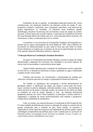 11



        Finalmente, há que se registrar na abordagem dada pela maioria dos textos
constitucionais, um tratamento periférico da educação escolar do campo. É uma
perspectiva residual e condizente, salvo conjunturas específicas, com interesses de
grupos hegemônicos na sociedade. As alterações nesta tendência, quando
identificadas, decorrem da presença dos movimentos sociais do campo no cenário
nacional. É dessa forma que se pode explicar a realização da Conferência Nacional
Por uma Educação Básica do Campo, que teve como principal mérito recolocar, sob
outras bases, o rural, e a educação que a ele se vincula.

        A propósito, se nos ativermos às Constituições Estaduais, privilegiando-se o
período que se segue à promulgação da Carta Magna de 1988, marco indelével do
movimento de redemocratização no país, pode-se dizer que nem todas as Cartas
fazem referências ao respeito que os sistemas devem ter às especificidades do ensino
rural, quando tratam das diferenças culturais e regionais.

1 Educação Rural nas Constituições Estaduais Brasileiras

       Em geral, as Constituições dos Estados abordam a escola no espaço do campo
determinando a adaptação dos currículos, dos calendários e de outros aspectos do
ensino rural às necessidades e características dessa região.

       Alguns Estados apontam para a expansão do atendimento escolar, propondo,
no texto da Lei, a intenção de interiorizar o ensino, ampliando as vagas e melhorando
o parque escolar, nessa região.

       Também está presente, nas Constituições, a determinação de medidas que
valorizem o professor que atua no campo e a proposição de formas de efetivá-la.

        Na verdade, os legisladores não conseguem o devido distanciamento do
paradigma urbano. A idealização da cidade, que inspira a maior parte dos textos
legais, encontra na palavra adaptação, utilizada repetidas vezes, a recomendação de
tornar acessível ou de ajustar a educação escolar, nos termos da sua oferta na cidade
às condições de vida do campo. Quando se trata da educação profissional
igualmente presente em várias Cartas Estaduais, os princípios e normas relativos à
implantação e expansão do ensino profissionalizante rural mantêm a perspectiva
residual dessa modalidade de atendimento.

        Cabe, no entanto, um especial destaque à Constituição do Rio Grande do Sul.
É a única unidade da federação que inscreve a educação do campo no contexto de um
projeto estruturador para o conjunto do país. Neste sentido, ao encontrar o
significado do ensino agrícola no processo de implantação da reforma agrária, supera
a abordagem compensatória das políticas para o setor e aponta para as aspirações de
liberdade política, de igualdade social, de direito ao trabalho, à terra, à saúde e ao
conhecimento dos(as) trabalhadores (as) rurais.




                                                                                   11
 