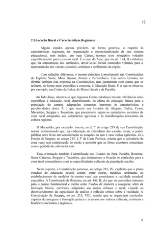 12



2 Educação Rural e Características Regionais

       Alguns estados apenas prevêem, de forma genérica, o respeito às
características regionais, na organização e operacionalização de seu sistema
educacional, sem incluir, em suas Cartas, normas e/ou princípios voltados
especificamente para o ensino rural. É o caso do Acre, que no art. 194, II estabelece
que, na estruturação dos currículos, dever-se-ão incluir conteúdos voltados para a
representação dos valores culturais, artísticos e ambientais da região.

        Com redações diferentes, o mesmo princípio é proclamado nas Constituições
do Espírito Santo, Mato Grosso, Paraná e Pernambuco. Em outros Estados, tal
diretriz também está expressa na Constituições, mas juntamente com outras que se
referem, de forma mais específica e concreta, à Educação Rural. É o que se observa,
por exemplo, nas Cartas da Bahia, de Minas Gerais e da Paraíba.

    Ao lado disso, observa-se que algumas Cartas estaduais trazem referências mais
específicas à educação rural, determinando, na oferta da educação básica para a
população do campo, adaptações concretas inerentes às características e
peculiaridades desta. É o que ocorre nos Estados de Alagoas, Bahia, Ceará,
Maranhão, Sergipe e Tocantins, que prescrevem sejam os calendários escolares da
zona rural adequados aos calendários agrícolas e às manifestações relevantes da
cultura regional.

    O Maranhão, por exemplo, inseriu, no § 1o do artigo 218 de sua Constituição,
norma determinando que, na elaboração do calendário das escolas rurais, o poder
público deve levar em consideração as estações do ano e seus ciclos agrícolas. Já o
Estado de Sergipe, no artigo 215, § 3o da Carta Política, orienta que o calendário da
zona rural seja estabelecido de modo a permitir que as férias escolares coincidam
com o período de cultivo do solo.

    Essa orientação também é identificada nos Estados do Pará, Paraíba, Roraima,
Santa Catarina, Sergipe e Tocantins, que determinam a fixação de currículos para a
zona rural consentâneos com as especificidades culturais da população escolar.

     Neste aspecto, a Constituição paraense, no artigo 281, IV, explicita que o plano
estadual de educação deverá conter, entre outras, medidas destinadas ao
estabelecimento de modelos de ensino rural que considerem a realidade estadual
específica. A Constituição de Roraima, no art. 149, II, diz que os conteúdos mínimos
para o ensino fundamental e médio serão fixados de maneira a assegurar, além da
formação básica, currículos adaptados aos meios urbanos e rural, visando ao
desenvolvimento da capacidade de análise e reflexão crítica sobre a realidade. A
Constituição de Sergipe, no art. 215, VIII, manda que se organizem currículos
capazes de assegurar a formação prática e o acesso aos valores culturais, artísticos e
históricos nacionais e regionais.




                                                                                   12
 