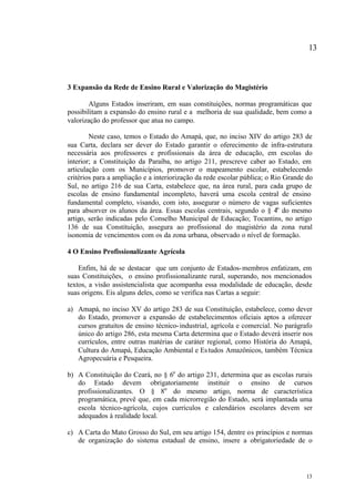 13



3 Expansão da Rede de Ensino Rural e Valorização do Magistério

       Alguns Estados inseriram, em suas constituições, normas programáticas que
possibilitam a expansão do ensino rural e a melhoria de sua qualidade, bem como a
valorização do professor que atua no campo.

        Neste caso, temos o Estado do Amapá, que, no inciso XIV do artigo 283 de
sua Carta, declara ser dever do Estado garantir o oferecimento de infra-estrutura
necessária aos professores e profissionais da área de educação, em escolas do
interior; a Constituição da Paraíba, no artigo 211, prescreve caber ao Estado, em
articulação com os Municípios, promover o mapeamento escolar, estabelecendo
critérios para a ampliação e a interiorização da rede escolar pública; o Rio Grande do
Sul, no artigo 216 de sua Carta, estabelece que, na área rural, para cada grupo de
escolas de ensino fundamental incompleto, haverá uma escola central de ensino
fundamental completo, visando, com isto, assegurar o número de vagas suficientes
para absorver os alunos da área. Essas escolas centrais, segundo o § 4o do mesmo
artigo, serão indicadas pelo Conselho Municipal de Educação; Tocantins, no artigo
136 de sua Constituição, assegura ao profissional do magistério da zona rural
isonomia de vencimentos com os da zona urbana, observado o nível de formação.

4 O Ensino Profissionalizante Agrícola

    Enfim, há de se destacar que um conjunto de Estados- membros enfatizam, em
suas Constituições, o ensino profissionalizante rural, superando, nos mencionados
textos, a visão assistencialista que acompanha essa modalidade de educação, desde
suas origens. Eis alguns deles, como se verifica nas Cartas a seguir:

a) Amapá, no inciso XV do artigo 283 de sua Constituição, estabelece, como dever
   do Estado, promover a expansão de estabelecimentos oficiais aptos a oferecer
   cursos gratuitos de ensino técnico- industrial, agrícola e comercial. No parágrafo
   único do artigo 286, esta mesma Carta determina que o Estado deverá inserir nos
   currículos, entre outras matérias de caráter regional, como História do Amapá,
   Cultura do Amapá, Educação Ambiental e Es tudos Amazônicos, também Técnica
   Agropecuária e Pesqueira.

b) A Constituição do Ceará, no § 6o do artigo 231, determina que as escolas rurais
   do Estado devem obrigatoriamente instituir o ensino de cursos
   profissionalizantes. O § 8o do mesmo artigo, norma de característica
   programática, prevê que, em cada microrregião do Estado, será implantada uma
   escola técnico-agrícola, cujos currículos e calendários escolares devem ser
   adequados à realidade local.

c) A Carta do Mato Grosso do Sul, em seu artigo 154, dentre os princípios e normas
   de organização do sistema estadual de ensino, insere a obrigatoriedade de o




                                                                                   13
 