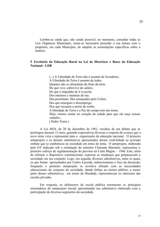 15



      Lembre-se ainda que, não sendo possível, no momento, consultar todas as
   Leis Orgânicas Municipais, torna-se necessário proceder a sua leitura com o
   propósito, em cada Município, de ampliar as assimilações específicas sobre a
   matéria.


5 Território da Educação Rural na Lei de Diretrizes e Bases da Educação
Nacional - LDB


              (...) A Liberdade da Terra não é assunto de lavradores.
              A Liberdade da Terra é assunto de todos.
              Quantos não se alimentam do fruto da terra.
              Do que vive, sobrevive do salário.
              Do que é impedido de ir à escola.
              Dos meninos e meninas de rua.
              Das prostitutas. Dos ameaçados pelo Cólera.
              Dos que amargam o desemprego.
              Dos que recusam a morte do sonho.
              A liberdade da Terra e a Paz do campo tem um nome.
              Hoje viemos cantar no coração da cidade para que ela ouça nossas
              canções...
              ( Pedro Tierra )

       A Lei 4024, de 20 de dezembro de 1961, resultou de um debate que se
prolongou durante 13 anos, gerando expectativas diversas a respeito do avanço que o
novo texto viria a representar para a organização da educação nacional. O primeiro
anteprojeto e os demais substitutivos apresentados deram visib ilidade ao acirrado
embate que se estabeleceu na sociedade em torno do tema. O anteprojeto, elaborado
pelo GT indicado sob a orientação do ministro Clemente Marianni, representou o
primeiro esforço de regulamentação do previsto na Carta Magna – 1946. Este, além
de reforçar o dispositivo constitucional, expressa as mudanças que perpassavam a
sociedade em seu conjunto. Logo, em seguida, diversos substitutivos, entre os quais,
os que foram apresentados por Carlos Lacerda, redirecionaram o foco da discussão.
Enquanto o primeiro anteprojeto se revelava afinado com as necessidades
educacionais do conjunto da sociedade, dando ênfase ao ensino público, a maior
parte desses substitutivos, em nome da liberdade, representavam os interesses das
escolas privadas.

        Em resposta, os defensores da escola pública retomaram os princípios
orientadores do anteprojeto inicial, apresentando um substitutivo elaborado com a
participação de diversos segmentos da sociedade.




                                                                                 15
 