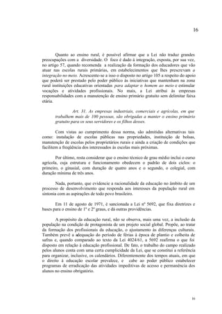16



        Quanto ao ensino rural, é possível afirmar que a Lei não traduz grandes
preocupações com a diversidade. O foco é dado à integração, exposta, por sua vez,
no artigo 57, quando recomenda a realização da formação dos educadores que vão
atuar nas escolas rurais primárias, em estabelecimentos que lhes prescrevam a
integração no meio. Acrescente-se a isso o disposto no artigo 105 a respeito do apoio
que poderá ser prestado pelo poder público às iniciativas que mantenham na zona
rural instituições educativas orientadas para adaptar o homem ao meio e estimular
vocações e atividades profissionais. No mais, a Lei atribui às empresas
responsabilidades com a manutenção de ensino primário gratuito sem delimitar faixa
etária.

                 Art. 31. As empresas industriais, comerciais e agrícolas, em que
       trabalhem mais de 100 pessoas, são obrigadas a manter o ensino primário
       gratuito para os seus servidores e os filhos desses.

        Com vistas ao cumprimento dessa norma, são admitidas alternativas tais
como: instalação de escolas públicas nas propriedades, instituição de bolsas,
manutenção de escolas pelos proprietários rurais e ainda a criação de condições que
facilitem a freqüência dos interessados às escolas mais próximas.

       Por último, resta considerar que o ensino técnico de grau médio inclui o curso
agrícola, cuja estrutura e funcionamento obedecem o padrão de dois ciclos: o
primeiro, o ginasial, com duração de quatro anos e o segundo, o colegial, com
duração mínima de três anos.

        Nada, portanto, que evidencie a racionalidade da educação no âmbito de um
processo de desenvolvimento que responda aos interesses da população rural em
sintonia com as aspirações de todo povo brasileiro.

       Em 11 de agosto de 1971, é sancionada a Lei nº 5692, que fixa diretrizes e
bases para o ensino de 1º e 2º graus, e dá outras providências.

       A propósito da educação rural, não se observa, mais uma vez, a inclusão da
população na condição de protagonista de um projeto social global. Propõe, ao tratar
da formação dos profissionais da educação, o ajustamento às diferenças culturais.
Também prevê a adequação do período de férias à época de plantio e colheita de
safras e, quando comparado ao texto da Lei 4024/61, a 5692 reafirma o que foi
disposto em relação à educação profissional. De fato, o trabalho do campo realizado
pelos alunos conta com uma certa cumplicidade da Lei, que se constitui a referência
para organizar, inclusive, os calendários. Diferentemente dos tempos atuais, em que
o direito à educação escolar prevalece, e cabe ao poder público estabelecer
programas de erradicação das atividades impeditivas de acesso e permanência dos
alunos no ensino obrigatório.




                                                                                  16
 