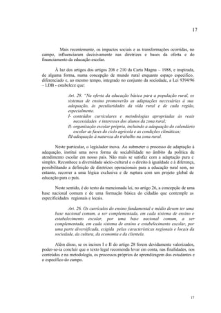 17


         Mais recentemente, os impactos sociais e as transformações ocorridas, no
campo, influenciaram decisivamente nas diretrizes e bases da oferta e do
financiamento da educação escolar.

       À luz dos artigos dos artigos 208 e 210 da Carta Magna – 1988, e inspirada,
de alguma forma, numa concepção de mundo rural enquanto espaço específico,
diferenciado e, ao mesmo tempo, integrado no conjunto da sociedade, a Lei 9394/96
– LDB - estabelece que:

              Art. 28. “Na oferta da educação básica para a população rural, os
              sistemas de ensino promoverão as adaptações necessárias à sua
              adequação, às peculiaridades da vida rural e de cada região,
              especialmente.
              I- conteúdos curriculares e metodologias apropriadas às reais
                  necessidades e interesses dos alunos da zona rural;
              II- organização escolar própria, incluindo a adequação do calendário
                  escolar as fases do ciclo agrícola e as condições climáticas;
              III-adequação à natureza do trabalho na zona rural.

       Neste particular, o legislador inova. Ao submeter o processo de adaptação à
adequação, institui uma nova forma de sociabilidade no âmbito da política de
atendimento escolar em nosso país. Não mais se satisfaz com a adaptação pura e
simples. Reconhece a diversidade sócio-cultural e o direito à igualdade e à diferença,
possibilitando a definição de diretrizes operacionais para a educação rural sem, no
entanto, recorrer a uma lógica exclusiva e de ruptura com um projeto global de
educação para o país.

        Neste sentido, é do texto da mencionada lei, no artigo 26, a concepção de uma
base nacional comum e de uma formação básica do cidadão que contemple as
especificidades regionais e locais.

              Art. 26. Os currículos do ensino fundamental e médio devem ter uma
       base nacional comum, a ser complementada, em cada sistema de ensino e
       estabelecimento escolar, por uma base nacional comum, a ser
       complementada, em cada sistema de ensino e estabelecimento escolar, por
       uma parte diversificada, exigida pelas características regionais e locais da
       sociedade, da cultura, da economia e da clientela.

       Além disso, se os incisos I e II do artigo 28 forem devidamente valorizados,
poder-se-ia concluir que o texto legal recomenda levar em conta, nas finalidades, nos
conteúdos e na metodologia, os processos próprios de aprendizagem dos estudantes e
o específico do campo.




                                                                                   17
 