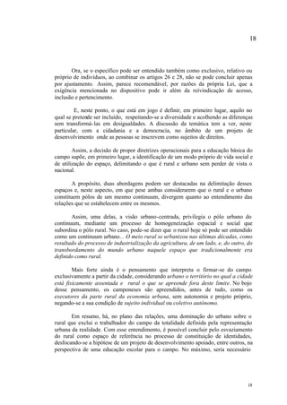 18



       Ora, se o específico pode ser entendido também como exclusivo, relativo ou
próprio de indivíduos, ao combinar os artigos 26 e 28, não se pode concluir apenas
por ajustamento. Assim, parece recomendável, por razões da própria Lei, que a
exigência mencionada no dispositivo pode ir além da reivindicação de acesso,
inclusão e pertencimento.

         E, neste ponto, o que está em jogo é definir, em primeiro lugar, aquilo no
qual se pretende ser incluído, respeitando-se a diversidade e acolhendo as diferenças
sem transformá- las em desigualdades. A discussão da temática tem a ver, neste
particular, com a cidadania e a democracia, no âmbito de um projeto de
desenvolvimento onde as pessoas se inscrevem como sujeitos de direitos.

        Assim, a decisão de propor diretrizes operacionais para a educação básica do
campo supõe, em primeiro lugar, a identificação de um modo próprio de vida social e
de utilização do espaço, delimitando o que é rural e urbano sem perder de vista o
nacional.

        A propósito, duas abordagens podem ser destacadas na delimitação desses
espaços e, neste aspecto, em que pese ambas considerarem que o rural e o urbano
constituem pólos de um mesmo continuum, divergem quanto ao entendimento das
relações que se estabelecem entre os mesmos.

       Assim, uma delas, a visão urbano-centrada, privilegia o pólo urbano do
continuum, mediante um processo de homogeneização espacial e social que
subordina o pólo rural. No caso, pode-se dizer que o rural hoje só pode ser entendido
como um continuum urbano... O meio rural se urbanizou nas últimas décadas, como
resultado do processo de industrialização da agricultura, de um lado, e, do outro, do
transbordamento do mundo urbano naquele espaço que tradicionalmente era
definido como rural.

        Mais forte ainda é o pensamento que interpreta o firmar-se do campo
exclusivamente a partir da cidade, considerando urbano o território no qual a cidade
está fisicamente assentada e rural o que se apreende fora deste limite. No bojo
desse pensamento, os camponeses são apreendidos, antes de tudo, como os
executores da parte rural da economia urbana, sem autonomia e projeto próprio,
negando-se a sua condição de sujeito individual ou coletivo autônomo.

       Em resumo, há, no plano das relações, uma dominação do urbano sobre o
rural que exclui o trabalhador do campo da totalidade definida pela representação
urbana da realidade. Com esse entendimento, é possível concluir pelo esvaziamento
do rural como espaço de referência no processo de constituição de identidades,
desfocando-se a hipótese de um projeto de desenvolvimento apoiado, entre outros, na
perspectiva de uma educação escolar para o campo. No máximo, seria necessário




                                                                                  18
 
