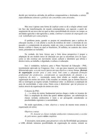 19
decidir por iniciativas advindas de políticas compensatórias e destinadas a setores
cujas referências culturais e políticas são concebidas como atrasadas.



       Mas essa é apenas uma forma de explicar como se dá a relação urbano-rural
em face das transformações do mundo contemporâneo, em especial, a partir do
surgimento de um novo ator ao qual se abre a possibilidade de exercer, no campo, as
atividades agrícolas e não-agrícolas e, ainda, combinar o estatuto de empregado com
o de trabalhador por conta própria.

        O problema posto, quando se projeta tal entendimento para a política de
educação escolar, é o de afastar a escola da temática do rural: a retomada de seu
passado e a compreensão do presente, tendo em vista o exercício do direito de ter
direito a definir o futuro no qual os brasileiros, 30 milhões, no contexto dos vários
rurais, pretendem ser incluídos.

        Na verdade, diz bem Arroyo que o forte dessa perspectiva é propor a
adaptação de um modelo único de educação aos que se encontram fora do lugar,
como se não existisse um movimento social, cultural e identitário que afirma o
direito à terra, ao trabalho, à dignidade, à cultura e à educação.

        Isso é verdadeiro, inclusive, para o Plano Nacional de Educação - PNE,
recentemente aprovado no Congresso. Este - em que pese requerer um tratamento
diferenciado para a escola rural e prever em seus objetivos e metas formas flexíveis
de organização escolar para a zona rural, bem como a adequada formação
profissional dos professores, considerando as especificidades do alunado e as
exigências do meio -, recomenda, numa clara alusão ao modelo urbano, a
organização do ensino em séries. Cabe ressaltar, no entanto, que as formas flexíveis
não se restringem ao regime seriado. Estabelecer entre as diretrizes a ampliação de
anos de escolaridade, é uma coisa. Outra coisa é determinar que tal processo se
realize através da organização do ensino em série.

       É diretriz do PNE:
        ( ... ) a oferta do ensino fundamental precisa chegar a todos os recantos do
       País e a ampliação da oferta das quatro séries regulares em substituição às
       classes isoladas unidocentes é meta a ser perseguida consideradas as
       peculiaridades regionais e a sazonalidade.

       De modo equivalente, o item objetivos e metas do mesmo texto remete à
organização em séries:

       Objetivos e metas
               16. Associar as classes isoladas unidocentes remanescentes a escolas
       de, pelo menos, quatro séries completas.

      É necessário, neste ponto, para preservar o eixo da flexibilidade que perpassa
a LDB, abrindo inúmeras possibilidades de organização do ensino, remeter ao




                                                                                   19
 