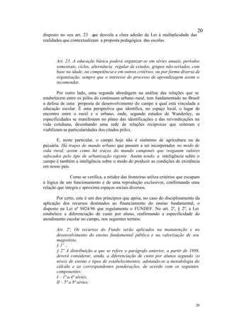 20
disposto no seu art. 23 que desvela a clara adesão da Lei à multiplicidade das
realidades que contextualizam a proposta pedagógica das escolas.



       Art. 23. A educação básica poderá organizar-se em séries anuais, períodos
       semestrais, ciclos, alternância regular de estudos, grupos não-seriados, com
       base na idade, na competência e em outros critérios, ou por forma diversa de
       organização, sempre que o interesse do processo de aprendizagem assim o
       recomendar.

        Por outro lado, uma segunda abordagem na análise das relações que se
estabelecem entre os pólos do continuum urbano-rural, tem fundamentado no Brasil
a defesa de uma proposta de desenvolvimento do campo à qual está vinculada a
educação escolar. É uma perspectiva que identifica, no espaço local, o lugar de
encontro entre o rural e o urbano, onde, segundo estudos de Wanderley, as
especificidades se manifestam no plano das identificações e das reivindicações na
vida cotidiana, desenhando uma rede de relações recíprocas que reiteram e
viabilizam as particularidades dos citados pólos.

       E, neste particular, o campo hoje não é sinônimo de agricultura ou de
pecuária. Há traços do mundo urbano que passam a ser incorporados no modo de
vida rural, assim como há traços do mundo camponês que resgatam valores
sufocados pelo tipo de urbanização vigente. Assim sendo, a inteligência sobre o
campo é também a inteligência sobre o modo de produzir as condições de existência
em nosso país.

               Como se verifica, a nitidez das fronteiras utiliza critérios que escapam
à lógica de um funcionamento e de uma reprodução exclusivos, confirmando uma
relação que integra e aproxima espaços sociais diversos.

       Por certo, este é um dos princípios que apóia, no caso do disciplinamento da
aplicação dos recursos destinados ao financiamento do ensino fundamental, o
disposto na Lei nº 9424/96 que regulamenta o FUNDEF. No art. 2º, § 2º, a Lei
estabelece a diferenciação de custo por aluno, reafirmando a especificidade do
atendimento escolar no campo, nos seguintes termos:

       Art. 2º, Os recursos do Fundo serão aplicados na manutenção e no
       desenvolvimento do ensino fundamental público e na valorização de seu
       magistério.
       § 1º ...
       § 2º A distribuição a que se refere o parágrafo anterior, a partir de 1998,
       deverá considerar, ainda, a diferenciação de custo por alunos segundo os
       níveis de ensino e tipos de estabelecimentos, adotando-se a metodologia do
       cálculo e as correspondentes ponderações, de acordo com os seguintes
       componentes:
       I – 1ª a 4ª séries;
       II – 5ª a 8ª séries;




                                                                                    20
 