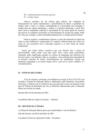 21
       III – estabelecimento de ensino especial;
       IV – escolas rurais.

        Trata-se, portanto, de um esforço para indicar, nas condições de
financiamento do ensino fundamental, a possibilidade de alterar a qualidade da
relação entre o rural e o urbano, contemplando-se a diversidade sem consagrar a
relação entre um espaço dominante, o urbano, e a periferia dominada, o rural. Para
tanto, torna-se importante explicitar a necessidade de um maior aporte de recursos
para prover as condições necessárias ao funcionamento de escolas do campo, tendo
em vista, por exemplo, a menor densidade populacional e a relação professor/aluno.

       Torna-se urgente o cumprimento rigoroso e exato dos dispositivos legais por
todos os entes federativos, assegurando-se o respeito à diferenciação dos custos, tal
como já vem ocorrendo com a educação especial e os anos finais do ensino
fundamental.

    Assim, por várias razões, conclui-se que esse Parecer tem a marca da
provisoriedade. Sobra muita coisa para fazer. Seus vazios serão preenchidos,
sobretudo, pelos significados gerados no esforço de adequação das diretrizes aos
diversos rurais e sua abertura, sabe-se, na prática, será conferida pela capacidade de
os diversos sistemas de ensino universalizarem um atendimento escolar que
emancipe a população e, ao mesmo tempo, libere o país para o futuro solidário e a
vida democrática.



II – VOTO DA RELATORA


       À luz do exposto e analisado, em obediência ao artigo 9º da Lei 9131/95, que
incumbe à Câmara de Educação Básica a deliberação sobre Diretrizes Curriculares
Nacionais, a relatora vota no sentido de que seja aprovado o texto ora proposto como
base do Projeto de Resolução que fixa as Diretrizes Operacionais para a Educação
Básica nas escolas do campo.

Brasília (DF), 04 de dezembro de 2001.


Conselheira Edla de Araújo Lira Soares – Relatora


III – DECISÃO DA CÂMARA

A Câmara de Educação Básica aprova por unanimidade o voto da Relatora.
Sala das Sessões, em 04 de dezembro de 2001

Conselheiro Francisco Aparecido Cordão – Presidente




                                                                                   21
 