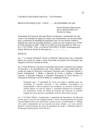 22
Conselheiro Carlos Roberto Jamil Cury – Vice-Presidente


PROJETO DE RESOLUÇÃO – CEB Nº ........., DE DEZEMBRO, DE 2001

                                                   Institui Diretrizes Operacionais
                                                   para a Educação Básica nas
                                                   Escolas do Campo.

O presidente da Câmara da Educação Básica, reconhecido o modo próprio de vida
social e o de utilização do espaço do campo como fundamentais, em sua diversidade,
para a constituição da identidade da população rural e de sua inserção cidadã na
definição dos rumos da sociedade brasileira, e tendo em vista o disposto na Lei 9394,
de 20 de dezembro de 1996 – LDB, na Lei 9424, de 24 de dezembro de 1996, e na
Lei nº 10.172/2001 - PNE, e no Parecer CNE/CEB Nº 36/2001, homologado pelo
Senhor Ministro de Estado da Educação em ............/........../.........

RESOLVE:

Art. 1º A presente Resolução institui as Diretrizes Operacionais para a Educação
Básica nas escolas do campo a serem observadas nos projetos das instituições que
integram os diversos sistemas de ensino.

Art. 2º Estas Diretrizes, com base na legislação educacional, constituem um conjunto
de princípios e de procedimentos que visam adequar o projeto institucional das
escolas do campo às Diretrizes Curriculares Nacionais para a Educação Infantil, o
Ensino Fundamental e Médio, a Educação de Jovens e Adultos, a Educação
Especial, a Educação Indígena, a Educação Profissional de Nível Técnico e a
Formação de Professores em Nível Médio na modalidade Normal.

       Parágrafo único. A identidade da escola do campo é definida pela sua
       vinculação às questões inerentes à sua realidade, ancorando-se na
       temporalidade e saberes próprios dos estudantes, na memória coletiva que
       sinaliza futuros, na rede de ciência e tecnologia disponível na sociedade e
       nos movimentos sociais em defesa de projetos que associem as soluções
       exigidas por essas questões à qualidade social da vida coletiva no país.

Art. 3º O Poder Público, considerando a magnitude da importância da educação
escolar para o exercício da cidadania plena e para o desenvolvimento de um país
cujo paradigma tenha como referências a justiça social, a solidariedade e o diálogo
entre todos, independente de sua inserção em áreas urbanas ou rurais, deverá
garantir a universalização do acesso da população do campo à Educação Básica e
à Educação Profissional de Nível Técnico.




                                                                                      22
 