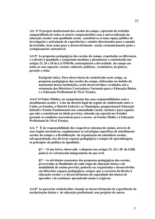 23

Art. 4° O projeto institucional das escolas do campo, expressão do trabalho
compartilhado de todos os setores comprometidos com a universalização da
educação escolar com qualidade social, constituir-se-á num espaço público de
investigação e articulação de experiências e estudos direcionados para o mundo
do trabalho, bem como para o desenvolvimento social, economicamente justo e
ecologicamente sustentável.

Art.5º As propostas pedagógicas das escolas do campo, respeitadas as diferenças
e o direito à igualdade e cumprindo imediata e plenamente o estabelecido nos
artigos 23, 26 e 28 da Lei 9394/96, contemplarão a diversidade do campo em
todos os seus aspectos: sociais, culturais, políticos, econômicos, de gênero,
geração e etnia.

      Parágrafo único. Para observância do estabelecido neste artigo, as
      propostas pedagógicas das escolas do campo, elaboradas no âmbito da
      autonomia dessas instituições, serão desenvolvidas e avaliadas sob a
      orientação das Diretrizes Curriculares Nacionais para a Educação Básica
      e a Educação Profissional de Nível Técnico.

Art.6º O Poder Público, no cumprimento das suas responsabilidades com o
atendimento escolar e à luz da diretriz legal do regime de colaboração entre a
União, os Estados, o Distrito Federal e os Municípios, proporcionará Educação
Infantil e Ensino Fundamental nas comunidades rurais, inclusive para aqueles
que não o concluíram na idade prevista, cabendo em especial aos Estados
garantir as condições necessárias para o acesso ao Ensino Médio e à Educação
Profissional de Nível Técnico.

Art. 7º É de responsabilidade dos respectivos sistemas de ensino, através de
seus órgãos normativos, regulamentar as estratégias específicas de atendimento
escolar do campo e a flexibilização da organização do calendário escolar,
salvaguardando, nos diversos espaços pedagógicos e tempos de aprendizagem,
os princípios da política de igualdade.

      §1° - O ano letivo, observado o disposto nos artigos 23, 24 e 28 da LDB,
      poderá ser estruturado independente do ano civil.

      §2° - As atividades constantes das propostas pedagógicas das escolas,
      preservadas as finalidades de cada etapa da educação básica e da
      modalidade de ensino prevista, poderão ser organizadas e desenvolvidas
      em diferentes espaços pedagógicos, sempre que o exercício do direito à
      educação escolar e o desenvolvimento da capacidade dos alunos de
      aprender e de continuar aprendendo assim o exigirem.


Art.8° As parcerias estabelecidas visando ao desenvolvimento de experiências de
escolarização básica e de educação profissional, sem prejuízo de outras




                                                                             23
 