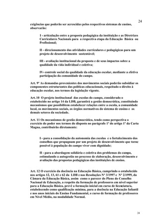 24
exigências que poderão ser acrescidas pelos respectivos sistemas de ensino,
observarão:

      I - articulação entre a proposta pedagógica da instituição e as Diretrizes
      Curriculares Nacionais para a respectiva etapa da Educação Básica ou
      Profissional;

      II - direcionamento das atividades curriculares e pedagógicas para um
      projeto de desenvolvimento sustentável;

      III - avaliação institucional da proposta e de seus impactos sobre a
      qualidade da vida individual e coletiva;

      IV- controle social da qualidade da educação escolar, mediante a efetiva
      participação da comunidade do campo.

Art. 9º As demandas provenientes dos movimentos sociais poderão subsidiar os
componentes estruturantes das políticas educacionais, respeitado o direito à
educação escolar, nos termos da legislação vigente.

Art. 10 O projeto institucional das escolas do campo, considerado o
estabelecido no artigo 14 da LDB, garantirá a gestão democrática, constituindo
mecanismos que possibilitem estabelecer relações entre a escola, a comunidade
local, os movimentos sociais, os órgãos normativos do sistema de ensino e os
demais setores da sociedade.

Art. 11 Os mecanismos de gestão democrática, tendo como perspectiva o
exercício do poder nos termos do disposto no parágrafo 1º do artigo 1º da Carta
Magna, contribuirão diretamente:


      I - para a consolidação da autonomia das escolas e o fortalecimento dos
      conselhos que propugnam por um projeto de desenvolvimento que torne
      possível à população do campo viver com dignidade;

      II - para a abordagem solidária e coletiva dos problemas do campo,
      estimulando a autogestão no processo de elaboração, desenvolvimento e
      avaliação das propostas pedagógicas das instituições de ensino.


Art. 12 O exercício da docência na Educação Básica, cumprindo o estabelecido
nos artigos 12, 13, 61 e 62 da LDB e nas Resoluções N° 3/1997 e N° 2/1999, da
Câmara da Educação Básica, assim como o parecer do Pleno do Conselho
Nacional de Educação, a respeito da formação de professores em nível superior
para a Educação Básica, prevê a formação inicial em curso de licenciatura,
estabelecendo como qualificação mínima, para a docência na Educação Infantil
e nos anos iniciais do Ensino Fundamental, o curso de formação de professores
em Nível Médio, na modalidade Normal.




                                                                               24
 