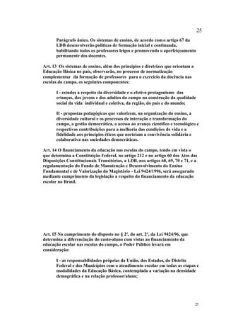 25
       Parágrafo único. Os sistemas de ensino, de acordo com o artigo 67 da
       LDB desenvolverão políticas de formação inicial e continuada,
       habilitando todos os professores leigos e promovendo o aperfeiçoamento
       permanente dos docentes.

Art. 13 Os sistemas de ensino, além dos princípios e diretrizes que orientam a
Educação Básica no país, observarão, no processo de normatização
complementar da formação de professores para o exercício da docência nas
escolas do campo, os seguintes componentes:

       I - estudos a respeito da diversidade e o efetivo protagonismo das
       crianças, dos jovens e dos adultos do campo na construção da qualidade
       social da vida individual e coletiva, da região, do país e do mundo;

       II - propostas pedagógicas que valorizem, na organização do ensino, a
       diversidade cultural e os processos de interação e transformação do
       campo, a gestão democrática, o acesso ao avanço científico e tecnológico e
       respectivas contribuições para a melhoria das condições de vida e a
       fidelidade aos princípios éticos que norteiam a convivência solidária e
       colaborativa nas sociedades democráticas.

Art. 14 O financiamento da educação nas escolas do campo, tendo em vista o
que determina a Constituição Federal, no artigo 212 e no artigo 60 dos Atos das
Disposições Constitucionais Transitórias, a LDB, nos artigos 68, 69, 70 e 71, e a
regulamentação do Fundo de Manutenção e Desenvolvimento do Ensino
Fundamental e de Valorização do Magistério - Lei 9424/1996, será assegurado
mediante cumprimento da legislação a respeito do financiamento da educação
escolar no Brasil.




Art. 15 No cumprimento do disposto no § 2º, do art. 2º, da Lei 9424/96, que
determina a diferenciação do custo-aluno com vistas ao financiamento da
educação escolar nas escolas do campo, o Poder Público levará em
consideração:

       I - as responsabilidades próprias da União, dos Estados, do Distrito
       Federal e dos Municípios com o atendimento escolar em todas as etapas e
       modalidades da Educação Básica, contemplada a variação na densidade
       demográfica e na relação professor/aluno;




                                                                                 25
 