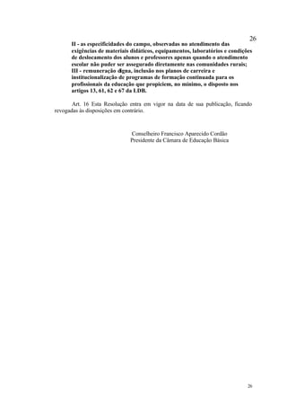 26
      II - as especificidades do campo, observadas no atendimento das
      exigências de materiais didáticos, equipamentos, laboratórios e condições
      de deslocamento dos alunos e professores apenas quando o atendimento
      escolar não puder ser assegurado diretamente nas comunidades rurais;
      III - remuneração digna, inclusão nos planos de carreira e
      institucionalização de programas de formação continuada para os
      profissionais da educação que propiciem, no mínimo, o disposto nos
      artigos 13, 61, 62 e 67 da LDB.

       Art. 16 Esta Resolução entra em vigor na data de sua publicação, ficando
revogadas às disposições em contrário.



                              Conselheiro Francisco Aparecido Cordão
                              Presidente da Câmara de Educação Básica




                                                                             26
 