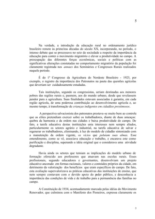 5




        Na verdade, a introdução da educação rural no ordenamento jurídico
brasileiro remete às primeiras décadas do século XX, incorporando, no período, o
intenso debate que se processava no seio da sociedade a respeito da importância da
educação para conter o movimento migratório e elevar a produtividade no campo. A
preocupação das diferentes forças econômicas, sociais e políticas com as
significativas alterações constatadas no comportamento migratório da população foi
claramente registrada nos annaes dos Seminários e Congressos Rurais realizados
naquele período.

       É do 1º Congresso da Agricultura do Nordeste Brasileiro - 1923, por
exemplo, o registro da importância dos Patronatos na pauta das questões agrícolas
que deveriam ser cuidadosamente estudadas.

       Tais instituições, segundo os congressistas, seriam destinadas aos menores
pobres das regiões rurais e, pasmem, aos do mundo urbano, desde que revelassem
pendor para a agricultura. Suas finalidades estavam associadas à garantia, em cada
região agrícola, de uma poderosa contribuição ao desenvolvimento agrícola e, ao
mesmo tempo, à transformação de crianças indigentes em cidadãos prestimosos.

        A perspectiva salvacionista dos patronatos prestava-se muito bem ao controle
que as elites pretendiam exercer sobre os trabalhadores, diante de duas ameaças:
quebra da harmonia e da ordem nas cidades e baixa produtividade do campo. De
fato, a tarefa educativa destas instituições unia interesses nem sempre aliados,
particularmente os setores agrário e industrial, na tarefa educativa de salvar e
regenerar os trabalhadores, eliminando, à luz do modelo de cidadão sintonizado com
a manutenção da ordem vigente, os vícios que poluíam suas almas. Esse
entendimento, como se vê, associava educação e trabalho, e encarava este como
purificação e disciplina, superando a idéia original que o considerava uma atividade
degradante.

        Havia ainda os setores que temiam as implicações do modelo urbano de
formação oferecido aos professores que atuavam nas escolas rurais. Esses
profissionais, segundo educadores e governantes, desenvolviam um projeto
educativo ancorado em formas racionais, valores e conteúdos próprios da cidade, em
detrimento da valorização dos benefícios que eram específicos do campo. De fato,
esta avaliação supervalorizava as práticas educativas das instituições de ensino, que
nem sempre contavam com o devido apoio do p          oder público, e desconhecia a
importância das condições de vida e de trabalho para a permanência das famílias no
campo.

      A Constituição de 1934, acentuadamente marcada pelas idéias do Movimento
Renovador, que culminou com o Manifesto dos Pioneiros, expressa claramente os




                                                                                    5
 