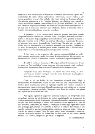 6
impactos de uma nova relação de forças que se instalou na sociedade a partir das
insatisfações de vários setores cafeicultores, intelectuais, classes médias e até
massas populares urbanas. Na verdade, este é um período de fecundas reformas
educacionais, destaque-se a de Francisco Campos, que abrangia, em especial, o
ensino secundário e superior e as contribuições do já citado Manifesto. Este, por sua
vez, formulou proposições fundadas no estudo da situação educacional brasileira e,
em que pese a ênfase nos interesses dos estudantes, pautou a discussão sobre as
relações entre as instituições de ensino e a sociedade.

        A propósito, o texto constitucional apresenta grandes inovações quando
comparado aos que o antecedem. No caso, firma a concepção do Estado educador e
atribui às três esferas do poder público responsabilidades com a garantia do direito à
educação. Também prevê o Plano Nacional de Educação, a organização do ensino
em sistemas, bem como a instituição dos Conselhos de Educação que, em todos os
níveis, recebem incumbências relacionadas à assessoria dos governos, à elaboração
do plano de educação e à distribuição de fundos especiais. Por aí, identificam-se,
neste campo, as novas pretensões que estavam postas na sociedade.

       À Lei, como era de se esperar, não escapou a responsabilidade do poder
público com o atendimento escolar do campo. Seu financiamento foi assegurado no
Título dedicado à família, à educação e à cultura, conforme o seguinte dispositivo:

       Art. 156. A União, os Estados e os Municípios aplicarão nunca menos de dez
por cento e o Distrito Federal nunca menos de vinte por cento da renda resultante
dos impostos, na manutenção e no desenvolvimento dos sistemas educativos.

       Parágrafo único. Para realização do ensino nas zonas rurais, a União
       reservará, no mínimo, vinte por cento das cotas destinadas à educação no
       respectivo orçamento anual.

        Como se vê, no âmbito de um federalismo nacional ainda frágil, o
financiamento do atendimento escolar na zona rural está sob a responsabilidade da
União e passa a contar, nos termos da legislação vigente, com recursos vinculados à
sua manutenção e desenvolvimento. Naquele momento, ao contrário do que se observa
posteriormente, a situação rural não é integrada como forma de trabalho, mas aponta
para a participação nos direitos sociais.

        Para alguns, o precitado dispositivo constitucional pode ser interpretado como
um esforço nacional de interiorização do ensino, estabelecendo um contraponto às
práticas resultantes do desejo de expansão e de domínio das elites a qualquer custo, em
um país que tinha, no campo, a parcela mais numerosa de sua população e a base da
sua economia. Para outros, no entanto, a orientação do texto legal representava mais
uma estratégia para manter, sob controle, as tensões e conflitos decorrentes de um
modelo civilizatório que reproduzia práticas sociais de abuso de poder. Sobre as
relações no campo, o poeta Tierra faz uma leitura, assaz interessante e consegue
iluminar, no presente, como o faz João Cabral de Melo Neto, em seu clássico poema
Morte e Vida Severina, um passado que tende a se perpetuar.
                                                                   Os sem-terra afinal




                                                                                     6
 