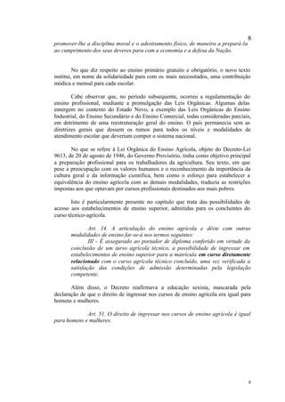 8
promover-lhe a disciplina moral e o adestramento físico, de maneira a prepará-la
ao cumprimento dos seus deveres para com a economia e a defesa da Nação.


         No que diz respeito ao ensino primário gratuito e obrigatório, o novo texto
institui, em nome da solidariedade para com os mais necessitados, uma contribuição
módica e mensal para cada escolar.

        Cabe observar que, no período subsequente, ocorreu a regulamentação do
ensino profissional, mediante a promulgação das Leis Orgânicas. Algumas delas
emergem no contexto do Estado Novo, a exemplo das Leis Orgânicas do Ensino
Industrial, do Ensino Secundário e do Ensino Comercial, todas consideradas parciais,
em detrimento de uma reestruturação geral do ensino. O país permanecia sem as
diretrizes gerais que dessem os rumos para todos os níveis e modalidades de
atendimento escolar que deveriam compor o sistema nacional.

       No que se refere à Lei Orgânica do Ensino Agrícola, objeto do Decreto-Lei
9613, de 20 de agosto de 1946, do Governo Provisório, tinha como objetivo principal
a preparação profissional para os trabalhadores da agricultura. Seu texto, em que
pese a preocupação com os valores humanos e o reconhecimento da importância da
cultura geral e da informação científica, bem como o esforço para estabelecer a
equivalência do ensino agrícola com as demais modalidades, traduzia as restrições
impostas aos que optavam por cursos profissionais destinados aos mais pobres.

        Isto é particularmente presente no capítulo que trata das possibilidades de
acesso aos estabelecimentos de ensino superior, admitidas para os concluintes do
curso técnico-agrícola.

               Art. 14. A articulação do ensino agrícola e dêste com outras
       modalidades de ensino far-se-á nos termos seguintes:
               III - É assegurado ao portador de diploma conferido em virtude da
       conclusão de um curso agrícola técnico, a possibilidade de ingressar em
       estabelecimentos de ensino superior para a matrícula em curso diretamente
       relacionado com o curso agrícola técnico concluído, uma vez verificada a
       satisfação das condições de admissão determinadas pela legislação
       competente.

       Além disso, o Decreto reafirmava a educação sexista, mascarada pela
declaração de que o direito de ingressar nos cursos de ensino agrícola era igual para
homens e mulheres.

             Art. 51. O direito de ingressar nos cursos de ensino agrícola é igual
para homens e mulheres.




                                                                                    8
 