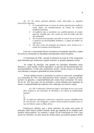 9


       Art. 52. No ensino agrícola feminino serão observadas as seguintes
prescrições especiais:
              1. É recomendável que os cursos de ensino agrícola para mulheres
                   sejam dados em estabelecimentos de ensino de exclusiva
                   freqüência feminina.
              2. Às mulheres não se permitirá, nos estabelecimentos de ensino
                   agrícola, trabalho que, sob o ponto de vista da saúde, não lhes
                   seja adequado.
              3. Na execução de programas, em todos os cursos, ter-se-á em mira
                   a natureza da personalidade feminina e o papel da mulher na
                   vida do lar.
              4. Nos dois cursos de formação do primeiro ciclo, incluir-se-á o
                   ensino de economia rural doméstica.

       Com isso, o mencionado Decreto incorporou na legislação específica, o papel
da escola na constituição de identidades hierarquizadas a partir do gênero.

       A Constituição de 1946, remonta às diretrizes da Carta de 1934, enriquecida
pelas demandas que atualizavam, naquele momento, as grandes aspirações sociais.

        No campo da educação, está apoiada nos princípios defendidos pelos
Pioneiros e, neste sentido, confere importância ao processo de descentralização sem
desresponsabilizar a União pelo atendimento escolar, vincula recursos às despesas
com educação e assegura a gratuidade do ensino primário.

        O texto também retoma o incremento ao ensino na zona rural, contemplado
na Constituição de 1934, mas diferentemente desta, transfere à empresa privada,
inclusive às agrícolas, a responsabilidade pelo custeio desse incremento. No inciso
III, do art. 168, fixa como um dos princípios a serem adotados pela legislação de
ensino, a responsabilidade das empresas com a educação, nos termos a seguir:

                Art. 168. A educação é direito de todos e será dada no lar e na escola.
       Deve inspirar-se nos princípios de liberdade e nos ideais de solidariedade
       humana.
       I ...
       II...
       III - as empresas industriais, comerciais e agrícolas, em que trabalham mais
       de cem pessoas, são obrigadas a manter ensino primário gratuito para os
       seus servidores e para os filhos destes;

       Esclareça-se, ademais, que o inciso transcrito, em sendo uma norma de
princípio, tinha eficácia jurídica limitada, desde que dependia de lei ordinária para
produzir efeitos práticos. Ao contrário, o artigo 156 da Constituição de 1934, a que
acima nos referimos, era uma norma de eficácia plena, que poderia produzir efeitos




                                                                                     9
 