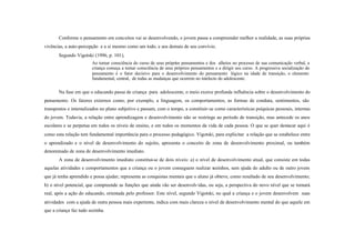 Conforme o pensamento em conceitos vai se desenvolvendo, o jovem passa a compreender melhor a realidade, as suas próprias
vivências, a auto-percepção e a si mesmo como um todo, e aos demais de seu convívio.
       Segundo Vigotski (1996, p. 101),
                        Ao tomar consciência do curso de seus próprios pensamentos e dos alheios no processo de sua comunicação verbal, a
                        criança começa a tomar consciência de seus próprios pensamentos e a dirigir seu curso. A progressiva socialização do
                        pensamento é o fator decisivo para o desenvolvimento do pensamento lógico na idade de transição, o elemento
                        fundamental, central, de todas as mudanças que ocorrem no intelecto do adolescente.

       Na fase em que o educando passa de criança para adolescente, o meio exerce profunda influência sobre o desenvolvimento do
pensamento. Os fatores externos como, por exemplo, a linguagem, os comportamentos, as formas de conduta, sentimentos, são
transpostos e internalizados no plano subjetivo e passam, com o tempo, a constituir-se como características psíquicas pessoais, internas
do jovem. Todavia, a relação entre aprendizagem e desenvolvimento não se restringe ao período de transição, mas antecede os anos
escolares e se perpetua em todos os níveis de ensino, e em todos os momentos da vida de cada pessoa. O que se quer destacar aqui é
como esta relação tem fundamental importância para o processo pedagógico. Vigotski, para explicitar a relação que se estabelece entre
o aprendizado e o nível de desenvolvimento do sujeito, apresenta o conceito de zona de desenvolvimento proximal, ou também
denominado de zona de desenvolvimento imediato.
       A zona de desenvolvimento imediato constitui-se de dois níveis: a) o nível de desenvolvimento atual, que consiste em todas
aquelas atividades e comportamentos que a criança ou o jovem conseguem realizar sozinhos, sem ajuda do adulto ou de outro jovem
que já tenha aprendido e possa ajudar; representa as conquistas mentais que o aluno já obteve, como resultado de seu desenvolvimento;
b) o nível potencial, que compreende as funções que ainda vão ser desenvolv idas, ou seja, a perspectiva do novo nível que se tornará
real, após a ação do educando, orientada pelo professor. Este nível, segundo Vigotski, no qual a criança e o jovem desenvolvem suas
atividades com a ajuda de outra pessoa mais experiente, indica com mais clareza o nível de desenvolvimento mental do que aquele em
que a criança faz tudo sozinha.
 