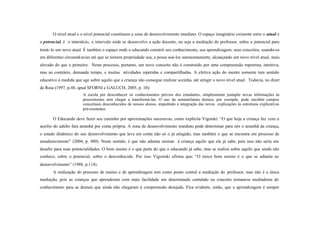 O nível atual e o nível potencial constituem a zona de desenvolvimento imediato. O espaço imaginário existente entre o atual e
o potencial, é o interstício, o intervalo onde se desenvolve a ação docente, ou seja a mediação do professor, sobre o potencial para
torná- lo um novo atual. É também o espaço onde o educando constrói seu conhecimento, sua aprendizagem, seus conceitos, usando-os
em diferentes circunstâ ncias até que se tornem propriedade sua, e possa usá-los autonomamente, alcançando um novo nível atual, mais
elevado do que o primeiro. Neste processo, portanto, um novo conceito não é construído por uma compreensão repentina, intuitiva,
mas ao contrário, demanda tempo, e muitas atividades repetidas e compartilhadas. A efetiva ação do mestre somente tem sentido
educativo à medida que age sobre aquilo que a criança não consegue realizar sozinha, até atingir o novo nível atual. Todavia, no dizer
de Rosa (1997, p.48, apud SFORNI e GALUCH, 2005, p. 10):
                        A escola por desconhecer os conhecimentos prévios dos estudantes, simplesmente justapõe novas informações às
                        preexistentes sem chegar a transformá-las. O uso da nomenclatura técnica, por exemplo, pode encobrir campos
                        conceituais desconhecidos de nossos alunos, impedindo a integração das novas explicações às estruturas explicativas
                        pré-existentes.

       O Educando deve fazer seu caminho por aproximações sucessivas, como explicita Vigotski: “O que hoje a criança faz com o
auxílio do adulto fará amanhã por conta própria. A zona de desenvolvimento imediato pode determinar para nós o amanhã da criança,
o estado dinâmico do seu desenvolvimento que leva em conta não só o já atingido, mas também o que se encontra em processo de
amadurecimento” (2004, p. 480). Neste sentido, é que não adianta ensinar à criança aquilo que ela já sabe, pois isso não seria um
desafio para suas potencialidades. O bom ensino é o que parte do que o educando já sabe, mas se realiza sobre aquilo que ainda não
conhece, sobre o potencial, sobre o desconhecido. Por isso Vigostski afirma que: “O único bom ensino é o que se adianta ao
desenvolvimento” (1988, p.114).
       A realização do processo de ensino e de aprendizagem tem como ponto central a mediação do professor, mas não é a única
mediação, pois as crianças que aprenderam com mais facilidade um determinado conteúdo ou conceito tornam-se mediadoras do
conhecimento para as demais que ainda não chegaram à compreensão desejada. Fica evidente, então, que a aprendizagem é sempre
 