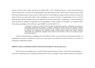 para que vão além do que já sabem. Nas palavras de Vigotski (2001, p. 336): “Quando observamos o curso do desenvolvimento da
criança na idade escolar e o processo de sua aprendizagem, vemos efetivamente que toda matéria de ensino sempre exige da criança
mais do que ela pode dar hoje, ou seja, na escola a criança desenvolve uma atividade que a obriga a colocar-se acima de si mesma. Isso
sempre se refere a um sadio ensino escolar”. Como conseqüência, se o processo de ensino e de aprendizagem se ativer ao nível do
desenvolvimento atual dos educandos, nada de novo aprenderão e sentir-se-ão desmotivados. Contrariamente, ao serem instigados para
aquilo que ainda não conhecem mas percebem que tem possibilidade de realizar acende-se sua motivação e sua vontade de busca.
Neste sentido, para Sampaio e Silva (1998, p.10, apud, SFORNI e GALUCH, 2005, P. 13),
                        a formação de conceitos é um processo, não um resultado de transmissão de palavras ou definições que expressem a
                        generalização compreendida nos conceitos, [...] portanto, a formação de conceitos, que deve estar presente na proposta
                        de conhecimento da escola, é movimento de pensamento com oscilações, que vai aos poucos se constituindo – pelo uso
                        das palavras, por combinações entre operações mentais, isolando atributos comuns entre objetos, abstraindo
                        determinados traços, simbolizando, chegando a sínteses. Síntese ou conceito não se mede, mas se persegue para que os
                        alunos possam chegar lá.

       A partir do referencial teórico- metodológico da Teoria Histórico-Cultural, é que se buscou fazer uma proposta de ensino e de
aprendizagem dos conceitos científicos em sala de aula. É uma tentativa de sistematizar as ações do professor e dos alunos na
construção do conhecimento científico.



PROJETO PARA A CONSTRUÇÃO DOS CONCEITOS CIENTÍFICOS EM SALA DE AULA.


       Em todo o processo de trabalho docente, a primeira tarefa do professor deveria ser definir o limiar inferior da aprendizagem - o
nível atual de conhecimento que os educandos já possuem sobre o tema a ser estudado. O passo seguinte consistiria em especificar o
 