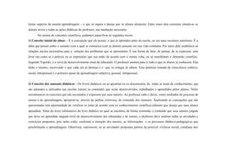 limiar superior da mesma aprendizagem - o que se espera e deseja que os alunos alcancem. Entre esses dois extremos situam-se os
demais níveis e todas as ações didáticas do professor, sua mediação necessária.
       No ensino de conceitos científicos, podemos especificar os seguintes níveis:
1) Conceito inicial do aluno – É a concepção que ele possui, o que já aprendeu antes da escola, ou em anos escolares anteriores. É a
idéia que possui sobre o assunto com a qual se comunica com as demais pessoas em sua vida cotidiana. Por meio dela estabelece as
relações sociais necessárias para a solução dos problemas que se apresentam. É sua forma de falar, de pensar, de se expressar, sem
levar em conta se a palavra ou as expressões que usa estão de acordo com a norma culta, ou se manifestam a dimensão científica.
Segundo Vigotski, é o nível de desenvolvimento atual do educando. O professor anotará para si tudo o que os alunos já conhecem. Eles
farão o mesmo, escrevendo o que cada um já domina e o que os colegas já sabem. Essa primeira tomada de consciência coletiva,
social, interpessoal é o primeiro passo da aprendizagem subjetiva, pessoal, intrapessoal.


2) Conceito dos manuais didáticos – Os livros didáticos ou as apostilas ou os documentos, de todas as áreas de conhecimento, que
são adotados e utilizados nas escolas trazem os conteúdos que serão desenvolvidos, trabalhados e aprendidos pelos alunos. Neles
encontram-se os conceitos que são ass umidos e expressos por seus autores. Ao professor cabe o dever, como mediador do processo de
ensino e de aprendizagem, apropriar-se, através de análise criteriosa, do conteúdo dos manuais. Analisando as concepções que são
apresentadas terá oportunidade de verificar se estão de acordo com os conhecimentos científico-culturais que deseja que seus alunos
aprendam. Além do texto informativo do livro didático no qual se encontra, de forma resumida, o conteúdo que seus autores julgam
que deva ser aprendido naquele nível de desenvolvimento dos educandos e de ensino, o professor deve analisar todas as atividades e
exercícios propostos, pois neles estão, conforme a intenção dos autores, as informações e os processos didático-pedagógicos que
possibilitarão a aprendizagem. Observará, outrosssim, se as atividades propostas partem da possível vivência social, cotidiana dos
 