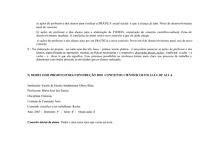 a) ações do professor e dos alunos para verificar a PRÁTICA social inicial: o que a criança já sabe. Nível de desenvolvimento
       atual do conceito.
       b) ações do professor e dos alunos para a elaboração da TEORIA: construção do conceito científico-cultural. Zona de
       desenvolvimento imediato. A conclusão do aluno será o novo conceito a que ele pode chegar.
        c) ações do professor e dos alunos para por em PRÁTICA o novo conceito. Novo nível de desenvolvimento atual: uso do novo
       conceito.
9 – Na elaboração do projeto, em cada uma das três fases - prática, teoria, prática- é necessário anunciar as ações do professor e dos
      alunos, especificando as operações mentais ou físicas necessárias e a respectiva descrição dessas ações: explicitar a ação - o
      verbo - e dizer o que ela significa. Esse processo possibilita ao professor tornar mais claro seu processo de trabalho e
      determinar com maior precisão as atividades que os alunos realizarão.




2) MODELO DE PROJETO PARA CONSTRUÇÃO DOS CONCEITOS CIENTÍFICOS EM SALA DE AULA


Instituição: Escola de Ensino fundamental Olavo Bilac
Professora: Maria José dos Santos
Disciplina: Ciências
Unidade de Conteúdo: Solo
Conteúdo científico a ser trabalhado: Rocha
Ano: 2007 - Bimestre: 3° - Série: 4a - Horas-aula: 4


Conceito inicial do aluno : Pedra é uma coisa dura que existe na terra.
 