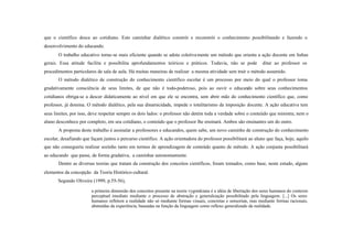 que o científico desce ao cotidiano. Este caminhar dialético constrói e reconstrói o conhecimento possibilitando e fazendo o
desenvolvimento do educando.
       O trabalho educativo torna-se mais eficiente quando se adota coletiva mente um método que orienta a ação docente em linhas
gerais. Essa atitude facilita e possibilita aprofundamentos teóricos e práticos. Todavia, não se pode                ditar ao professor os
procedimentos particulares de sala de aula. Há muitas maneiras de realizar a mesma atividade sem trair o método assumido.
       O método dialético de construção do conhecimento científico escolar é um processo por meio do qual o professor toma
gradativamente consciência de seus limites, de que não é todo-poderoso, pois ao ouvir o educando sobre seus conhecimentos
cotidianos obriga-se a descer didaticamente ao nível em que ele se encontra, sem abrir mão do conhecimento científico que, como
professor, já domina. O método dialético, pela sua dinamicidade, impede o totalitarismo da imposição docente. A ação educativa tem
seus limites, por isso, deve respeitar sempre os dois lados: o professor não detém toda a verdade sobre o conteúdo que ministra; nem o
aluno desconhece por completo, em seu cotidiano, o conteúdo que o professor lhe ensinará. Ambos são ensinantes um do outro.
       A proposta deste trabalho é assinalar a professores e educandos, quem sabe, um novo caminho de construção do conhecimento
escolar, desafiando que façam juntos o percurso científico. A ação orientadora do professor possibilitará ao aluno que faça, hoje, aquilo
que não conseguiria realizar sozinho tanto em termos de aprendizagem de conteúdo quanto de método. A ação conjunta possibilitará
ao educando que passe, de forma gradativa, a caminhar autonomamente.
       Dentre as diversas teorias que tratam da construção dos conceitos científicos, foram tomados, como base, neste estudo, alguns
elementos da concepção da Teoria Histórico-cultural.
       Segundo Oliveira (1999, p.55-56),

                        a primeira dimensão dos conceitos presente na teoria vygotskiana é a idéia de libertação dos seres humanos do contexto
                        perceptual imediato mediante o processo de abstração e generalização possibilitado pela linguagem. [...] Os seres
                        humanos refletem a realidade não só mediante formas visuais, concretas e sensoriais, mas mediante formas racionais,
                        abstraídas da experiência, baseadas na função da linguagem como reflexo generalizado da realidade.
 