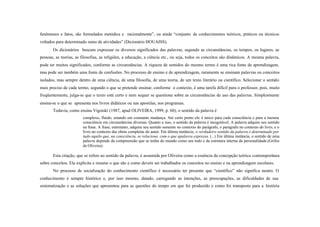 fenômenos e fatos, são formulados metódica e racionalmente”, ou ainda “conjunto de conhecimentos teóricos, práticos ou técnicos
voltados para determinado ramo de atividades” (Dicionário HOUAISS).
       Os dicionários buscam expressar os diversos significados das palavras, segundo as circunstâncias, os tempos, os lugares, as
pessoas, as teorias, as filosofias, as religiões, a educação, a ciência etc., ou seja, todos os conceitos são dinâmicos. A mesma palavra,
pode ter muitos significados, conforme as circunstâncias. A riqueza de sentidos do mesmo termo é uma rica fonte de aprendizagem,
mas pode ser também uma fonte de confusões. No processo de ensino e de aprendizagem, raramente se ensinam palavras ou conceitos
isolados, mas sempre dentro de uma ciência, de uma filosofia, de uma teoria, de um texto literário ou científico. Selecionar o sentido
mais preciso de cada termo, segundo o que se pretende ensinar, conforme o contexto, é uma tarefa difícil para o professor, pois, muito
freqüentemente, julga-se que o texto está certo e nem sequer se questiona sobre as circunstâncias de uso das palavras. Simplesmente
ensina-se o que se apresenta nos livros didáticos ou nas apostilas, nos programas.
       Todavia, como ensina Vigotski (1987, apud OLIVEIRA, 1999, p. 60), o sentido da palavra é
                        complexo, fluido, estando em constante mudança. Até certo ponto ele é único para cada consciência e para a mesma
                        consciência em circunstâncias diversas. Quanto a isso, o sentido da palavra é inesgotável. A palavra adquire seu sentido
                        na frase. A frase, entretanto, adquire seu sentido somente no contexto do parágrafo, o parágrafo no contexto do livro, e o
                        livro no contexto das obras completas do autor. Em última instância, o verdadeiro sentido da palavra é determinado por
                        tudo aquilo que, na consciência, se relaciona com o que apalavra expressa. (...) Em última instância, o sentido de uma
                        palavra depende da compreensão que se tenha do mundo como um todo e da estrutura interna da personalidade.(Grifos
                        de Oliveira).

       Esta citação, que se refere ao sentido da palavra, é assumida por Oliveira como a essência da concepção teórica contemporânea
sobre conceitos. Ela explicita e resume o que são e como devem ser trabalhados os conceitos no ensino e na aprendizagem escolares.
       No processo de socialização do conhecimento científico é necessário ter presente que “científico” não significa neutro. O
conhecimento é sempre histórico e, por isso mesmo, datado, carregando as intenções, as preocupações, as dificuldades de sua
sistematização e as soluções que apresentou para as questões do tempo em que foi produzido e como foi transposto para a história
 