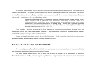 Ao optarmos pela concepção histórico-cultural de ensino e de aprendizagem estamos assumindo que traz consigo toda a
história de sua constituição e que opera de um modo específico no processo de transmissão-construção do conhecimento, cuja base são
as interações sociais que formam as funções psicológicas superiores, como resultado de um processo histórico e social. Em outras
palavras, todo o conhecimento se faz a partir das relações sociais.
                        Nesta perspectiva, a criança (sujeito) e o conhecimento (objeto), se relacionam através da interação do social. Não há,
                        portanto, uma relação direta do conhecimento (como algo abstrato) com a criança. Isto equivale a afirmar que o
                        conhecimento não existe sozinho. Existe sempre impregnado em algo humano (ou um ser humano ou uma criatura
                        humana, como o livro, um aparelho, o meio social). Na educação escolar, o professor passa a ter a função de mediador
                        entre o conhecimento historicamente acumulado e o aluno. Ser mediador, no entanto, implica em também ter-se
                        apropriado desse conhecimento (HENTZ, 1998, p. 15).

       Como mediador, o professor não pode agir de forma dogmática na construção do conhecimento, não pode impor, mas
estabelecer as ligações entre o que os educandos já conhecem e o novo conhecimento científico que pretende construir com eles,
possibilitando que, depois, consigam realizá- lo autonomamente.
       A seguir serão explicitados alguns aspectos da teoria histórico-cultural a fim de encaminhar uma reflexão e, posteriormente,
arriscar uma proposta de construção dos conceitos científicos, segundo está teoria.



ALGUNS ELEMENTOS DA TEORIA                   HISTÓRICO-CULTURAL.


       Para o uso adequando da Teoria Histórico-Cultural, torna-se necessário, primeiramente, conhecer um pouco de sua história,
seus pressupostos, seu método de análise, suas concepções de homem.
       Essa teoria, segundo Sguarezi (2005), teve seu início com os estudos de Vigotski, que se apresentaram, no período da
Revolução Socialista russa em 1917, como uma resposta aos problemas que esse povo vivia naquele momento. A Rússia estava em um
 