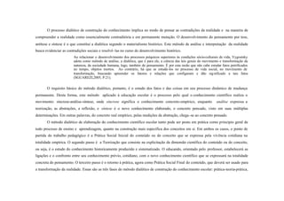 O processo dialético de construção do conhecimento implica no modo de pensar as contradições da realidade e na maneira de
compreender a realidade como essencialmente contraditória e em permanente mutação. O desenvolvimento do pensamento por tese,
antítese e síntese é o que constitui a dialética segundo o materialismo histórico. Este método de análise e interpretação da realidade
busca evidenciar as contradições sociais e resolvê- las no curso do desenvolvimento histórico.
                        Ao relacionar o desenvolvimento dos processos psíquicos superiores às condições sócio-culturais de vida, Vygostsky
                        adota como método de análise, a dialética, que é para ele, a ciência das leis gerais do movimento e transformação da
                        natureza, da sociedade humana, logo, também do pensamento. É por esta razão que não cabe estudar fatos petrificados
                        no tempo, objetos mortos. Ao contrário, há que se estudá-los no processo de vida social, no movimento de
                        transformação, buscando apreender os fatores e relações que configuram e dão sig nificado a tais fatos
                        (SGUAREZI,2005, P.21).

       O requisito básico do método dialético, portanto, é o estudo dos fatos e das coisas em seu processo dinâmico de mudança
permanente. Desta forma, este método aplicado à educação escolar é o processo pelo qual o conhecimento científico realiza o
movimento: síncrese-análise-síntese, onde síncrese significa o conhecimento concreto-empírico, enquanto                análise expressa a
teorização, as abstrações, a reflexão, e síntese é o novo conhecimento elaborado, o concreto pensado, visto em suas múltiplas
determinações. Em outras palavras, do concreto real empírico, pelas medições da abstração, chega -se ao concreto pensado.
       O método dialético de elaboração do conhecimento científico escolar tanto pode ser posto em prática como princípio geral de
todo processo de ensino e aprendizagem, quanto na construção mais específica dos conceitos em si. Em ambos os casos, o ponto de
partida do trabalho pedagógico é a Prática Social Inicial do conteúdo ou do conceito que se expressa pela vivência cotidiana na
totalidade empírica. O segundo passo é a Teorização que consiste na explicitação da dimensão científica do conteúdo ou do conceito,
ou seja, é o estudo do conhecimento historicamente produzido e sistematizado. O educando, orientado pelo professor, estabelecerá as
ligações e o confronto entre seu conhecimento prévio, cotidiano, com o novo conhecimento científico que se expressará na totalidade
concreta do pensamento. O terceiro passo é o retorno à prática, agora como Prática Social Final do conteúdo, que deverá ser usado para
a transformação da realidade. Essas são as três fases do método dialético de construção do conhecimento escolar: prática-teoria-prática,
 