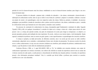 partindo do nível de desenvolvimento atual dos alunos, trabalhando na zona de desenvolvimento imediato, para chegar a um novo
desenvolvimento atual.
       O processo dialético de educação perpassa todo o trabalho do educador e dos alunos, estruturando e desenvolvendo a
elaboração do conhecimento escolar, tanto no que se refere à nova forma de o professor preparar os conteúdos e elaborar e executar
seu projeto de ensino e de aprendizagem, como nas respectivas ações dos alunos. Refere-se, portanto, à totalidade do processo
pedagógico, que possibilita a tomada de consciência sobre a prática social do professor e dos alunos, conduzindo-os para o caminho
do conhecimento teórico que iluminará seu novo fazer prático, tornando-o mais científico.
       No processo de construção do conhecimento da criança, desempenha papel fundamental a mediação do adulto. Segundo
Vigotski (1998, p.40), em qualquer circunstância,“o caminho do objeto até a criança e desta até o objeto passa através de outra
pessoa”, isto é, a criança não aprende sozinha, mas parte do interpessoal, do social, para chegar ao intrapessoal, ao subjetivo, ao
pessoal, passando, portanto, pela mediação dos mais experientes. Na escola, realiza-se esse mesmo trajeto, e nele desempenha função
especial a mediação do professor, tanto no ensino em geral, quanto, e mais especificamente, na aprendizagem dos conceitos científicos.
       A criança se apropria, na idade pré-escolar, de diferentes conceitos, mas é na escola que tem acesso ao saber científico
sistematizado, adquirindo novos conteúdos, e principalmente formas mais elevadas de pensamento. No processo escolar ela articula
novos e velhos conhecimentos, ou seja, une seus conceitos cotidianos aos científicos, pela mediação do professor, estabelecendo novas
relações, o que lhe permite ir muito além do imediatamente perceptível.
       Conforme Oliveira ( 2004, p. 3, apud SGUAREZI, 2005, p. 33), “ao trabalhar com conceitos abstratos, com corpos de
conhecimento organizados em sistemas conceituais, com saberes não referidos ao mundo da experiência sensível nem ao campo das
vivências concretas de cada sujeito, a escola promove o descolamento do indivíduo das situações práticas vivenciadas, da experiência
pessoal e das informações perceptuais imediatas”. Este é o caminho que deverá trilhar o professor para construir os conceitos
científicos em e com seus educandos.
 