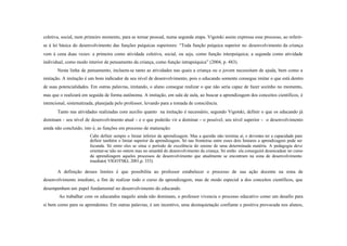coletiva, social, num primeiro momento, para se tornar pessoal, numa segunda etapa. Vigotski assim expressa esse processo, ao referir-
se à lei básica do desenvolvimento das funções psíquicas superiores: “Toda função psíquica superior no desenvolvimento da criança
vem à cena duas vezes: a primeira como atividade coletiva, social, ou seja, como função interpsíquica; a segunda como atividade
individual, como modo interior de pensamento da criança, como função intrapsíquica” (2004, p. 483).
       Nesta linha de pensamento, incluem-se tanto as atividades nas quais a criança ou o jovem necessitam de ajuda, bem como a
imitação. A imitação é um bom indicador de seu nível de desenvolvimento, pois o educando somente consegue imitar o que está dentro
de suas potencialidades. Em outras palavras, imitando, o aluno consegue realizar o que não seria capaz de fazer sozinho no momento,
mas que o realizará em seguida de forma autônoma. A imitação, em sala de aula, ao buscar a aprendizagem dos conceitos científicos, é
intencional, sistematizada, planejada pelo professor, levando para a tomada de consciência.
       Tanto nas atividades realizadas com auxílio quanto na imitação é necessário, segundo Vigotski, definir o que os educando já
dominam - seu nível de desenvolvimento atual - e o que poderão vir a dominar - o possível, seu nível superior - o desenvolvimento
ainda não concluído, isto é, as funções em processo de maturação:
                        Cabe definir sempre o limiar inferior da aprendizagem. Mas a questão não termina aí, e devemos ter a capacidade para
                        definir também o limiar superior da aprendizagem. Só nas fronteiras entre esses dois limiares a aprendizagem pode ser
                        fecunda. Só entre eles se situa o período de excelência do ensino de uma determinada matéria. A pedagogia deve
                        orientar-se não no ontem mas no amanhã do desenvolvimento da criança. Só então ela conseguirá desencadear no curso
                        da aprendizagem aqueles processos de desenvolvimento que atualmente se encontram na zona de desenvolvimento
                        imediato( VIGOTSKI, 2001,p. 333).

       A definição desses limites é que possibilita ao professor estabelecer o processo de sua ação docente na zona de
desenvolvimento imediato, a fim de realizar todo o curso da aprendizagem, mas de modo especial a dos conceitos científicos, que
desempenham um papel fundamental no desenvolvimento do educando.
        Ao trabalhar com os educandos naquilo ainda não dominam, o professor vivencia o processo educativo como um desafio para
si bem como para os aprendentes. Em outras palavras, é um incentivo, uma desinquietação confiante e positiva provocada nos alunos,
 