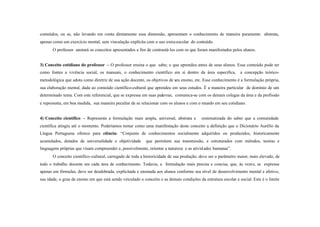 conteúdos, ou se, não levando em conta diretamente essa dimensão, apresentam o conhecimento de maneira puramente abstrata,
apenas como um exercício mental, sem vinculação explícita com o uso extra-escolar do conteúdo.
       O professor anotará os conceitos apresentados a fim de contrastá- los com os que foram manifestados pelos alunos.


3) Conceito cotidiano do professor – O professor ensina o que sabe; o que aprendeu antes de seus alunos. Esse conteúdo pode ter
como fontes a vivência social, os manuais, o conhecimento científico em si dentro da área específica,            a concepção teórico-
metodológica que adota como diretriz de sua ação docente, os objetivos de seu ensino, etc. Esse conhecimento é a formulação própria,
sua elaboração mental, dada ao conteúdo científico-cultural que aprendeu em seus estudos. É a maneira particular de domínio de um
determinado tema. Com este referencial, que se expressa em suas palavras, comunica-se com os demais colegas da área e da profissão
e representa, em boa medida, sua maneira peculiar de se relacionar com os alunos e com o mundo em seu cotidiano.


4) Conceito científico – Representa a formulação mais ampla, universal, abstrata e         sistematizada do saber que a comunidade
científica atingiu até o momento. Poderíamos tomar como uma manifestação deste conceito a definição que o Dicionário Aurélio da
Língua Portuguesa oferece para ciência: “Conjunto de conhecimentos socialmente adquiridos ou produzidos, historicamente
acumulados, dotados de universalidade e objetividade       que permitem sua transmissão, e estruturados com métodos, teorias e
linguagens próprias que visam compreender e, possivelmente, orientar a natureza e as ativid ades humanas”.
       O conceito científico-cultural, carregado de toda a historicidade de sua produção, deve ser o parâmetro maior, mais elevado, de
todo o trabalho docente em cada área de conhecimento. Todavia, a formulação mais precisa e concisa, que, às vezes, se expressa
apenas em fórmulas, deve ser desdobrada, explicitada e ensinada aos alunos conforme seu nível de desenvolvimento mental e afetivo,
sua idade, o grau de ensino em que está sendo veiculado o conceito e as demais condições da estrutura escolar e social. Este é o limite
 