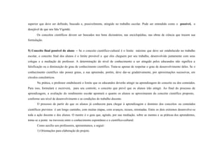 superior que deve ser definido, buscado e, possivelmente, atingido no trabalho escolar. Pode ser entendido como o possível, o
desejável de que nos fala Vigotski.
       Os conceitos científicos devem ser buscados nos bons dicionários, nas enciclopédias, nas obras de ciência que trazem sua
formulação.


5) Conceito final possível do aluno – Se o conceito científico-cultural é o limite máximo que deve ser estabelecido no trabalho
escolar, o conceito final dos alunos é o limite provável a que eles cheguem por seu trabalho, desenvolvido juntamente com seus
colegas e a mediação do professor. A determinação do nível de conhecimento a ser atingido pelos educandos não significa a
falsificação ou a diminuição do grau de conhecimento científico. Trata-se apenas de respeitar o grau de desenvolvimento deles. Se o
conhecimento científico não possui graus, a sua apreensão, porém, deve dar-se gradativamente, por aproximações sucessivas, em
círculos concêntricos.
       Na prática, o professor estabelecerá o limite que os educandos deverão atingir na aprendizagem do conceito ou dos conteúdos.
Para isso, formulará e escreverá, para seu controle, o conceito que prevê que os alunos irão atingir. Ao final do processo de
aprendizagem, a avaliação do rendimento escolar apontará o quanto os alunos se aproximaram do conceito científico proposto,
conforme seu nível de desenvolvimento e as condições do trabalho docente.
       O processo de partir do que os alunos já conhecem para chegar à aprendizagem e domínio dos conceitos ou conteúdos
científicos previstos é um longo caminho, com muitas etapas, com avanços, recuos, retomadas. Entre os dois extremos desenvolve-se
toda a ação docente e dos alunos. O mestre é o guia que, agindo, por sua mediação, sobre as mentes e as práticas dos aprendentes,
torna-se a ponte na travessia entre o conhecimento espontâneo e o científico-cultural.
       Como auxílio aos professores, apresentamos, a seguir:
       1) Orientações para elaboração do projeto.
 