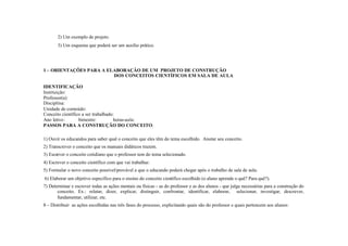 2) Um exemplo de projeto.
       3) Um esquema que poderá ser um auxílio prático.




1 – ORIENTAÇÕES PARA A ELABORAÇÃO DE UM PROJETO DE CONSTRUÇÃO
                         DOS CONCEITOS CIENTÍFICOS EM SALA DE AULA

IDENTIFICAÇÃO
Instituição:
Professor(a):
Disciplina:
Unidade de conteúdo:
Conceito científico a ser trabalhado:
Ano letivo :      bimestre:          horas-aula:
PASSOS PARA A CONSTRUÇÃO DO CONCEITO:

1) Ouvir os educandos para saber qual o conceito que eles têm do tema escolhido. Anotar seu conceito.
2) Transcrever o conceito que os manuais didáticos trazem.
3) Escrever o conceito cotidiano que o professor tem do tema selecionado.
4) Escrever o conceito científico com que vai trabalhar.
5) Formular o novo conceito possível/provável a que o educando poderá chegar após o trabalho de sala de aula.
6) Elaborar um objetivo específico para o ensino do conceito científico escolhido (o aluno aprende o quê? Para quê?).
7) Determinar e escrever todas as ações mentais ou físicas - as do professor e as dos alunos - que julga necessárias para a construção do
       conceito. Ex.: relatar, dizer, explicar, distinguir, confrontar, identificar, elaborar, selecionar, investigar, descrever,
       fundamentar, utilizar, etc.
8 – Distribuir as ações escolhidas nas três fases do processo, explicitando quais são do professor e quais pertencem aos alunos:
 
